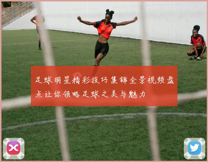 足球明星精彩技巧集锦全景视频盘点让你领略足球之美与魅力