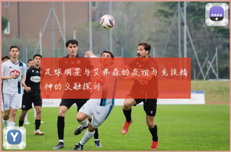 足球明星与艾弗森的友谊与竞技精神的交融探讨