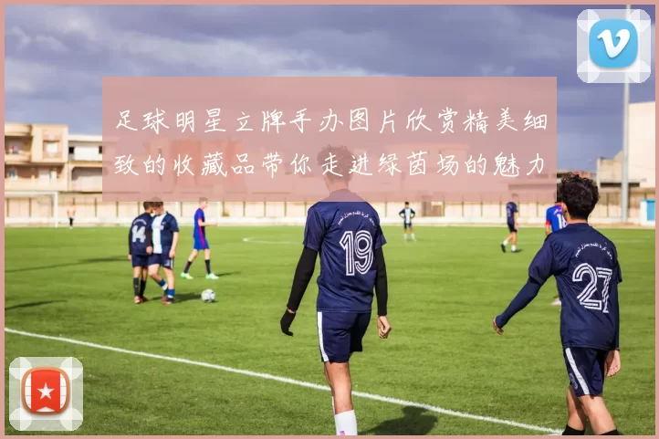 足球明星立牌手办图片欣赏精美细致的收藏品带你走进绿茵场的魅力世界