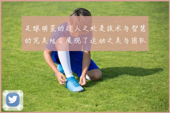 足球明星的过人之处是技术与智慧的完美结合展现了运动之美与团队精神