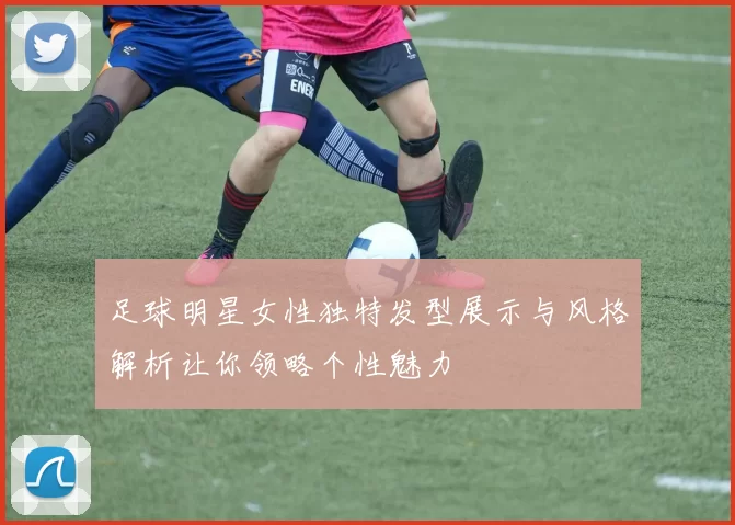 足球明星女性独特发型展示与风格解析让你领略个性魅力