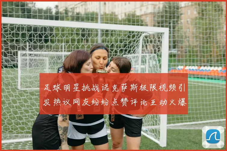 足球明星挑战诺克萨斯极限视频引发热议网友纷纷点赞评论互动火爆
