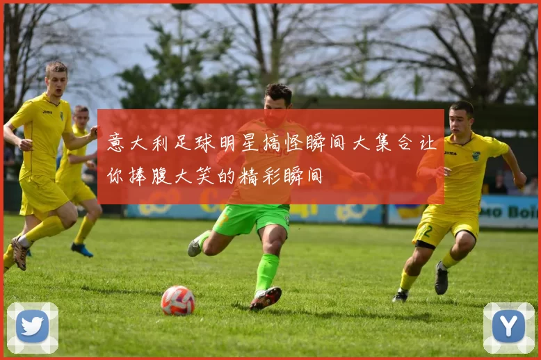 意大利足球明星搞怪瞬间大集合让你捧腹大笑的精彩瞬间