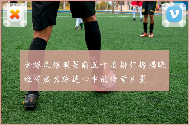 全球足球明星前五十名排行榜揭晓谁将成为球迷心中的传奇巨星