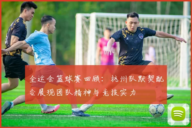 全运会篮球赛回顾：杭州队默契配合展现团队精神与竞技实力