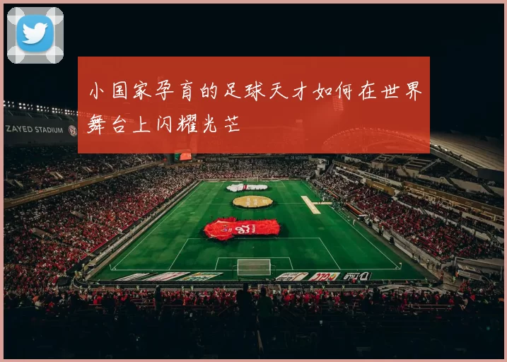 小国家孕育的足球天才如何在世界舞台上闪耀光芒