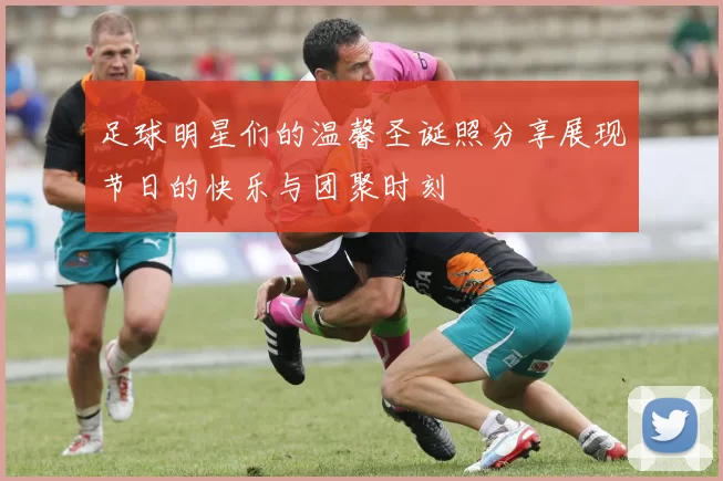足球明星们的温馨圣诞照分享展现节日的快乐与团聚时刻