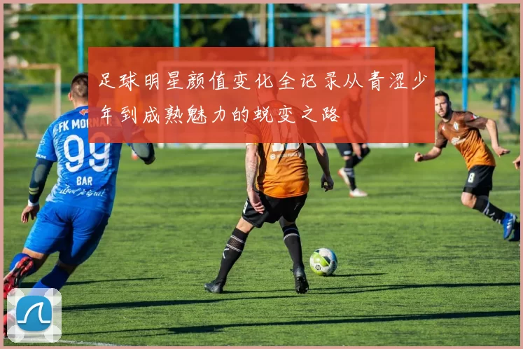 足球明星颜值变化全记录从青涩少年到成熟魅力的蜕变之路