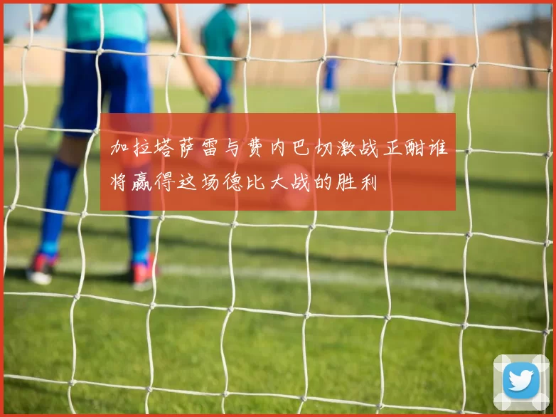 加拉塔萨雷与费内巴切激战正酣谁将赢得这场德比大战的胜利