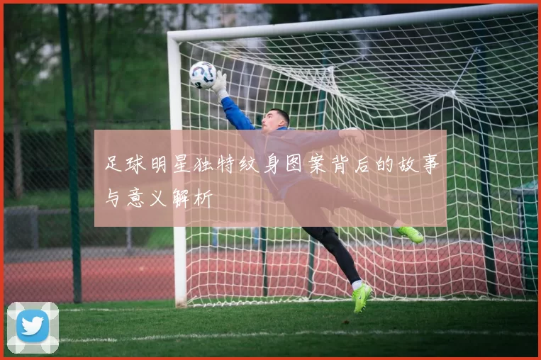 足球明星独特纹身图案背后的故事与意义解析