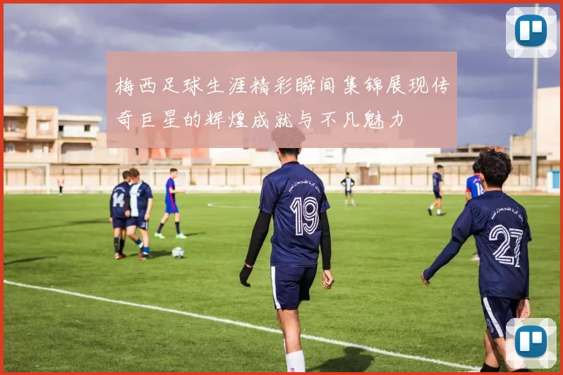梅西足球生涯精彩瞬间集锦展现传奇巨星的辉煌成就与不凡魅力