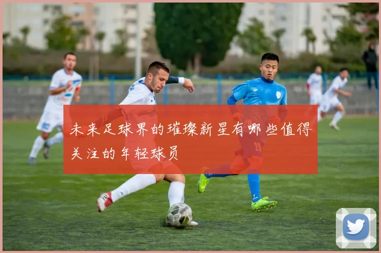 未来足球界的璀璨新星有哪些值得关注的年轻球员