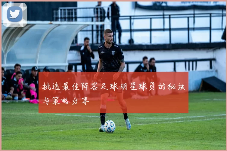 挑选最佳阵容足球明星球员的秘诀与策略分享