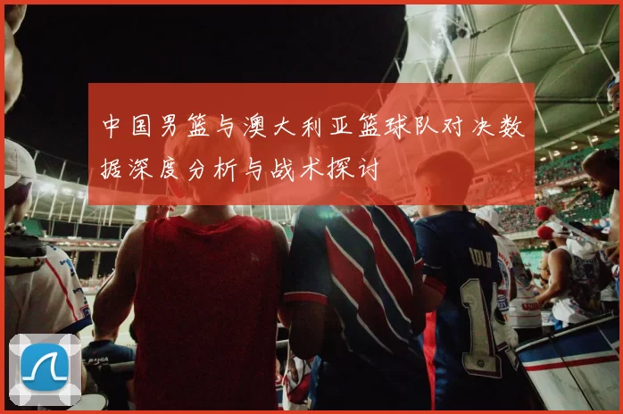 中国男篮与澳大利亚篮球队对决数据深度分析与战术探讨