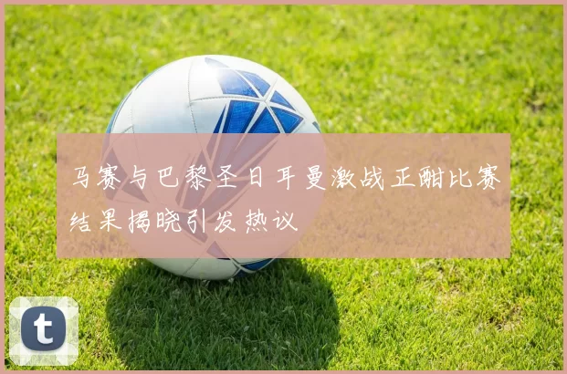 马赛与巴黎圣日耳曼激战正酣比赛结果揭晓引发热议