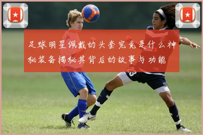 足球明星佩戴的头套究竟是什么神秘装备揭秘其背后的故事与功能