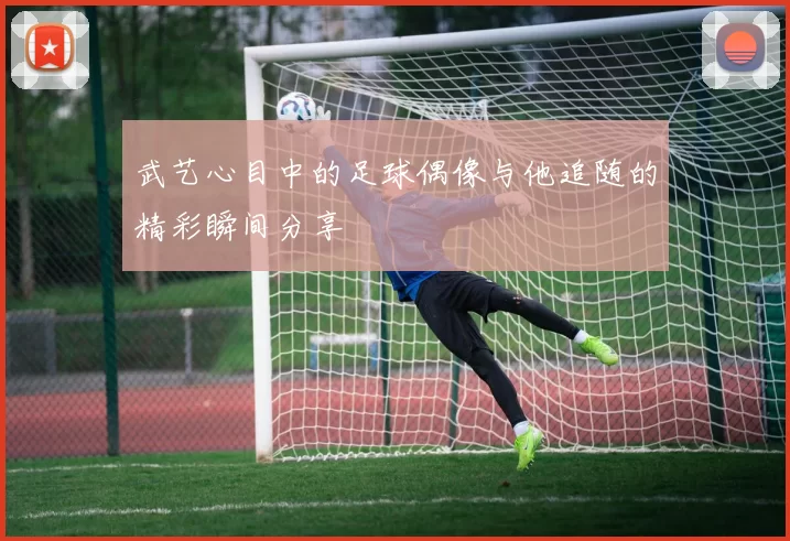 武艺心目中的足球偶像与他追随的精彩瞬间分享