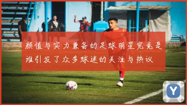 颜值与实力兼备的足球明星究竟是谁引发了众多球迷的关注与热议