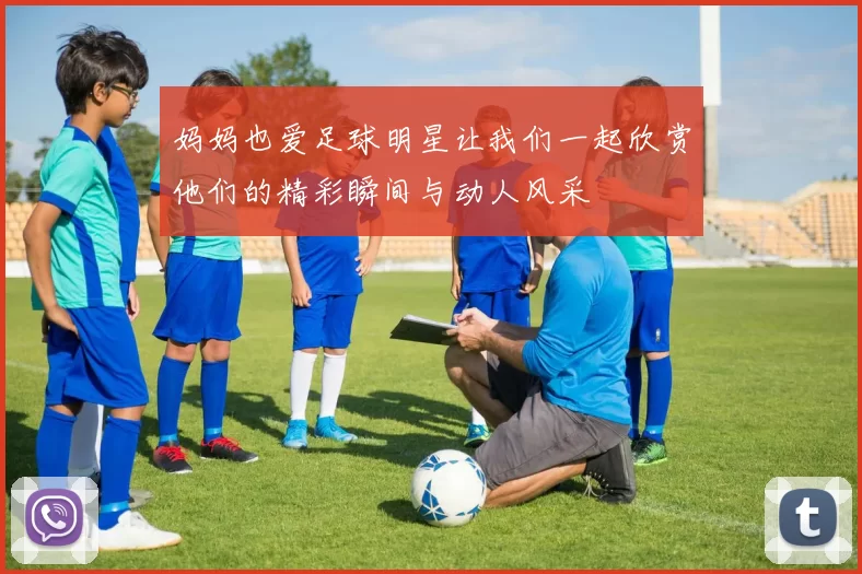 妈妈也爱足球明星让我们一起欣赏他们的精彩瞬间与动人风采