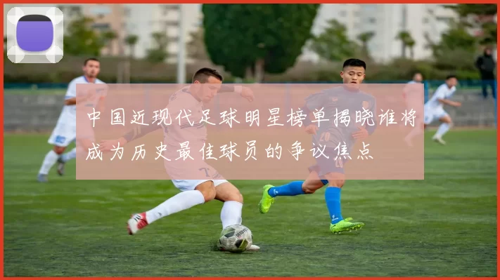 中国近现代足球明星榜单揭晓谁将成为历史最佳球员的争议焦点