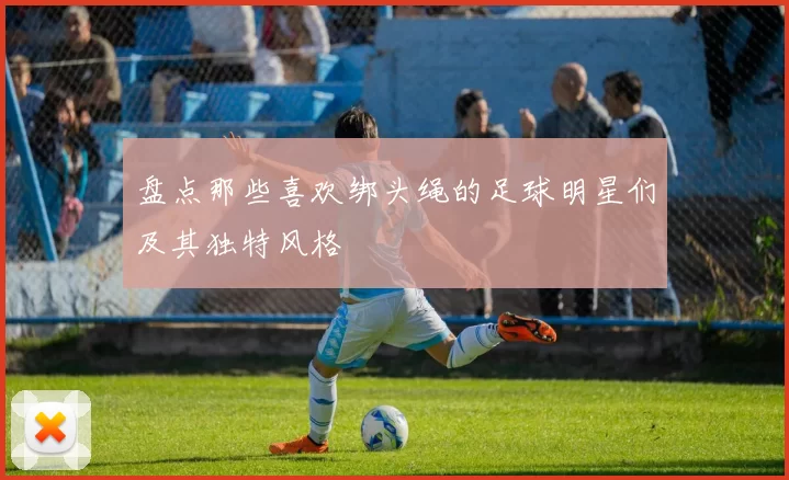 盘点那些喜欢绑头绳的足球明星们及其独特风格