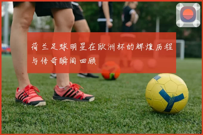 荷兰足球明星在欧洲杯的辉煌历程与传奇瞬间回顾