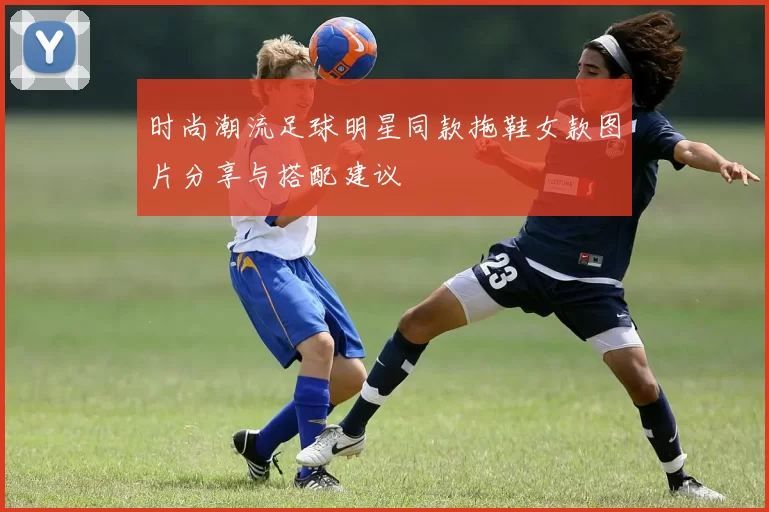 时尚潮流足球明星同款拖鞋女款图片分享与搭配建议